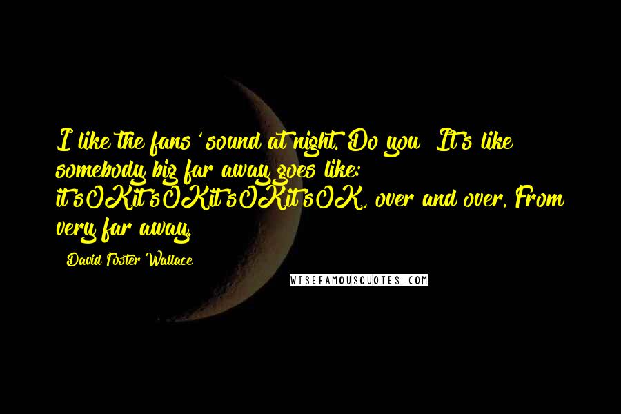 David Foster Wallace Quotes: I like the fans' sound at night. Do you? It's like somebody big far away goes like: it'sOKit'sOKit'sOKit'sOK, over and over. From very far away.