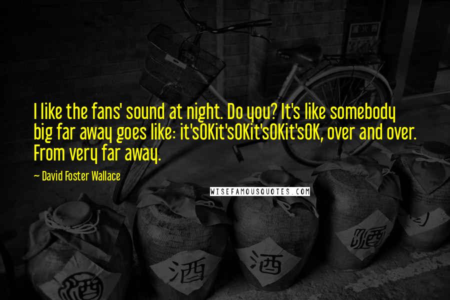 David Foster Wallace Quotes: I like the fans' sound at night. Do you? It's like somebody big far away goes like: it'sOKit'sOKit'sOKit'sOK, over and over. From very far away.