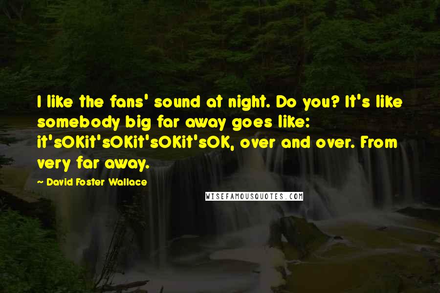 David Foster Wallace Quotes: I like the fans' sound at night. Do you? It's like somebody big far away goes like: it'sOKit'sOKit'sOKit'sOK, over and over. From very far away.