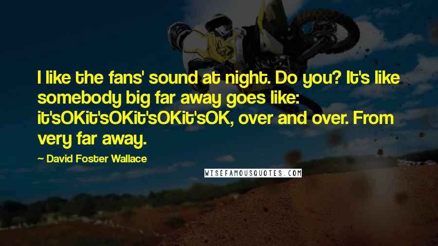 David Foster Wallace Quotes: I like the fans' sound at night. Do you? It's like somebody big far away goes like: it'sOKit'sOKit'sOKit'sOK, over and over. From very far away.