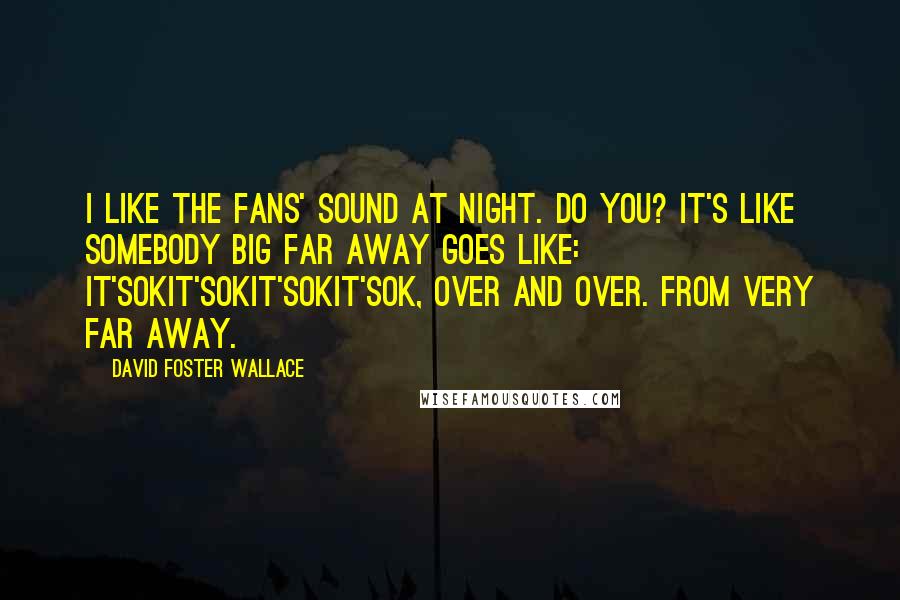 David Foster Wallace Quotes: I like the fans' sound at night. Do you? It's like somebody big far away goes like: it'sOKit'sOKit'sOKit'sOK, over and over. From very far away.