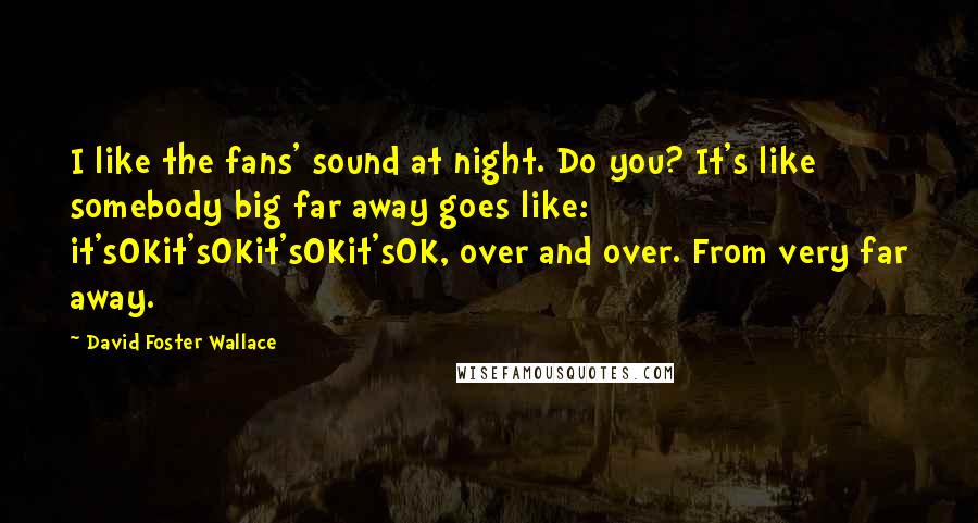 David Foster Wallace Quotes: I like the fans' sound at night. Do you? It's like somebody big far away goes like: it'sOKit'sOKit'sOKit'sOK, over and over. From very far away.