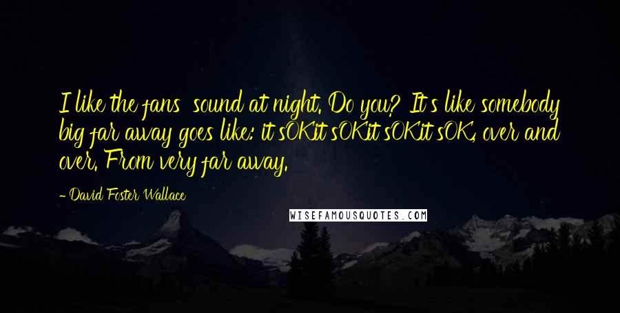 David Foster Wallace Quotes: I like the fans' sound at night. Do you? It's like somebody big far away goes like: it'sOKit'sOKit'sOKit'sOK, over and over. From very far away.