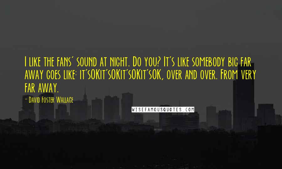 David Foster Wallace Quotes: I like the fans' sound at night. Do you? It's like somebody big far away goes like: it'sOKit'sOKit'sOKit'sOK, over and over. From very far away.