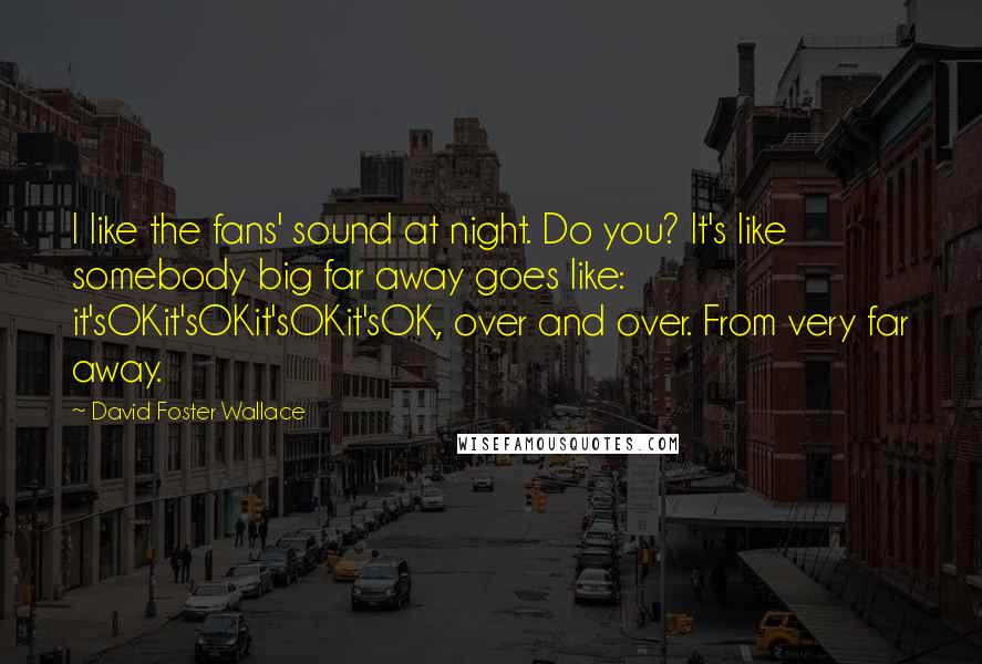 David Foster Wallace Quotes: I like the fans' sound at night. Do you? It's like somebody big far away goes like: it'sOKit'sOKit'sOKit'sOK, over and over. From very far away.