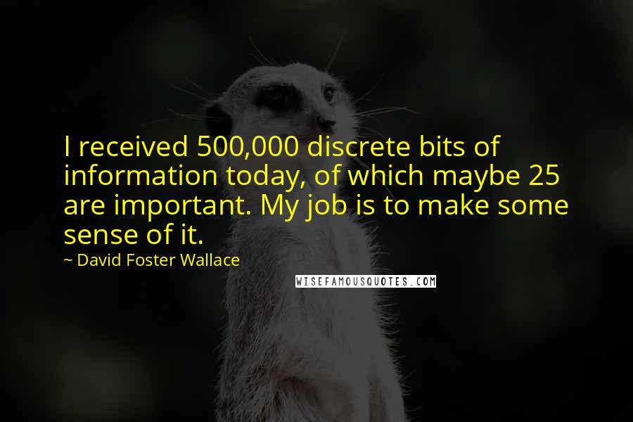 David Foster Wallace Quotes: I received 500,000 discrete bits of information today, of which maybe 25 are important. My job is to make some sense of it.