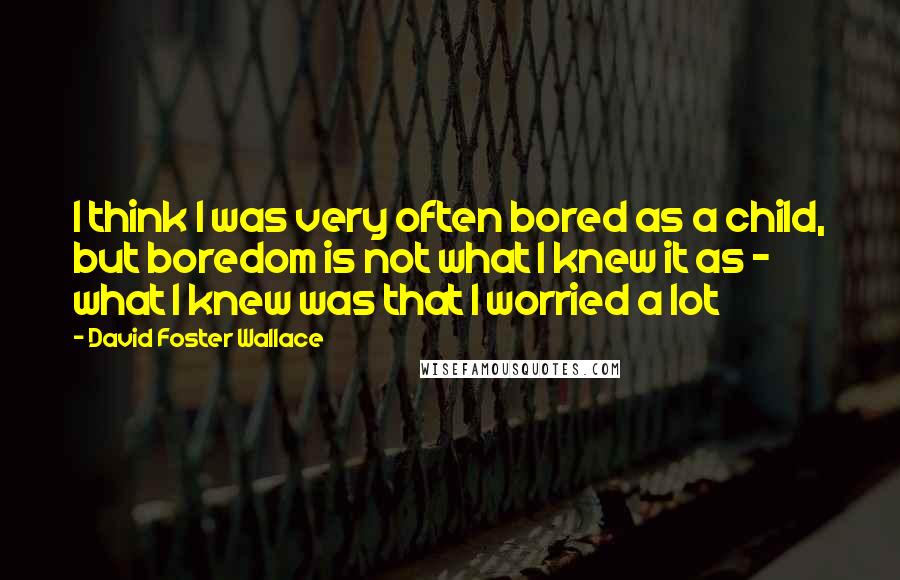 David Foster Wallace Quotes: I think I was very often bored as a child, but boredom is not what I knew it as - what I knew was that I worried a lot