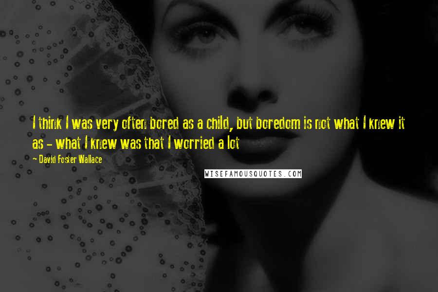 David Foster Wallace Quotes: I think I was very often bored as a child, but boredom is not what I knew it as - what I knew was that I worried a lot