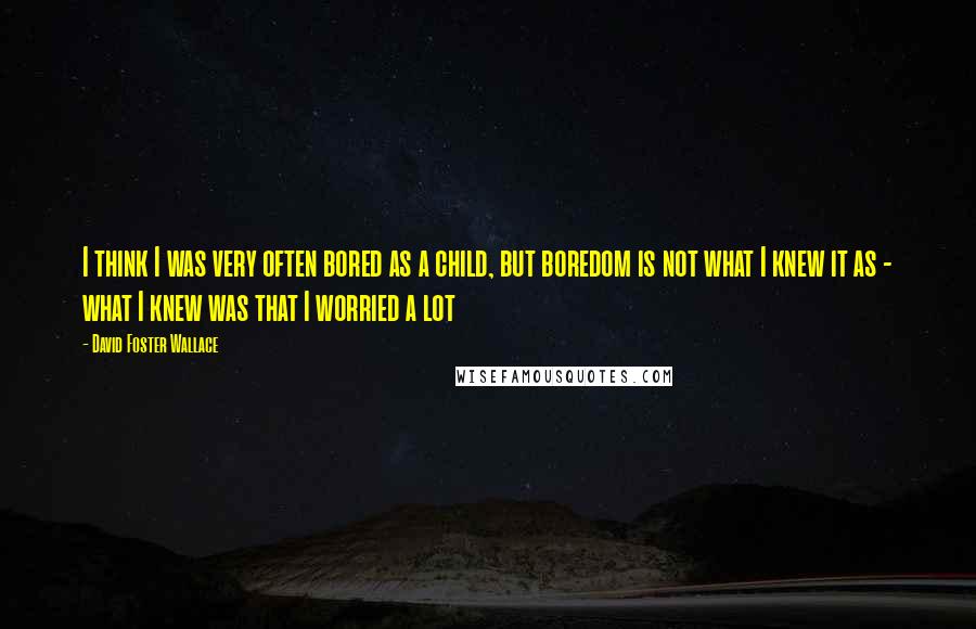 David Foster Wallace Quotes: I think I was very often bored as a child, but boredom is not what I knew it as - what I knew was that I worried a lot