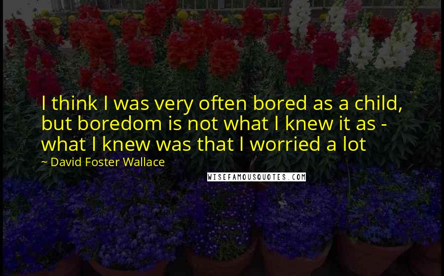 David Foster Wallace Quotes: I think I was very often bored as a child, but boredom is not what I knew it as - what I knew was that I worried a lot
