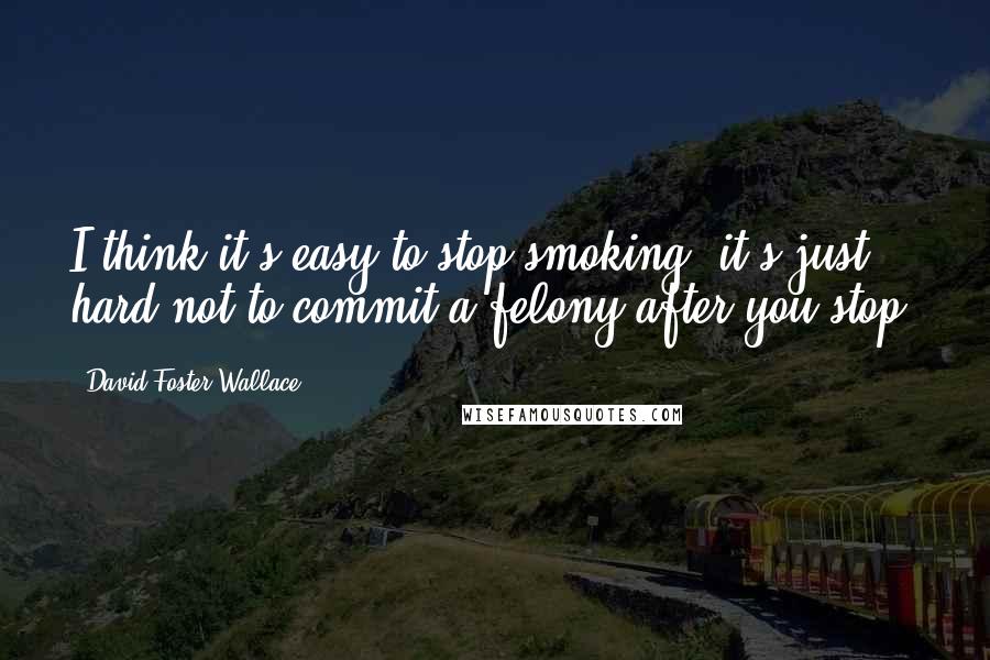 David Foster Wallace Quotes: I think it's easy to stop smoking; it's just hard not to commit a felony after you stop.