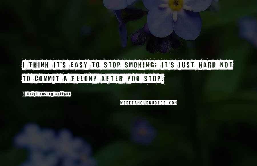 David Foster Wallace Quotes: I think it's easy to stop smoking; it's just hard not to commit a felony after you stop.