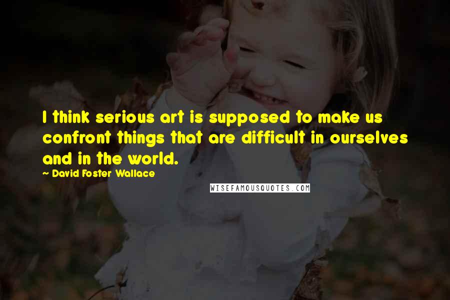 David Foster Wallace Quotes: I think serious art is supposed to make us confront things that are difficult in ourselves and in the world.