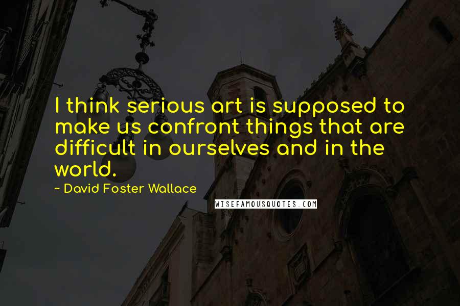 David Foster Wallace Quotes: I think serious art is supposed to make us confront things that are difficult in ourselves and in the world.