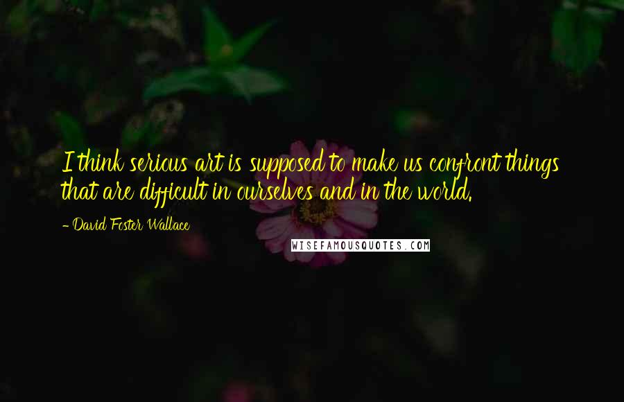 David Foster Wallace Quotes: I think serious art is supposed to make us confront things that are difficult in ourselves and in the world.