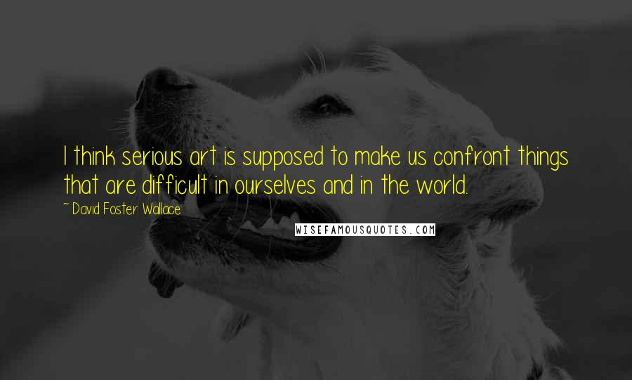 David Foster Wallace Quotes: I think serious art is supposed to make us confront things that are difficult in ourselves and in the world.