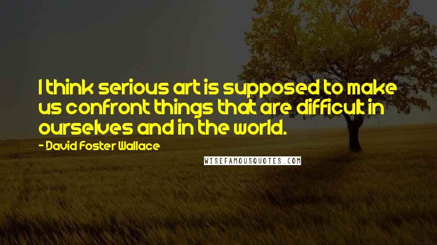 David Foster Wallace Quotes: I think serious art is supposed to make us confront things that are difficult in ourselves and in the world.