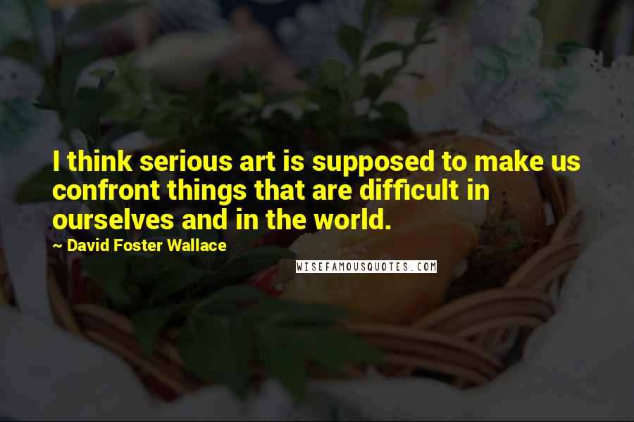 David Foster Wallace Quotes: I think serious art is supposed to make us confront things that are difficult in ourselves and in the world.