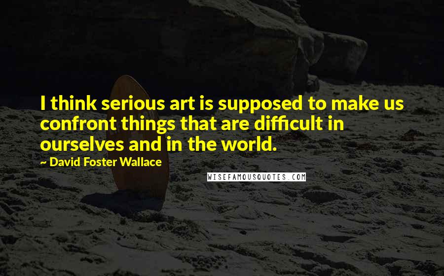 David Foster Wallace Quotes: I think serious art is supposed to make us confront things that are difficult in ourselves and in the world.