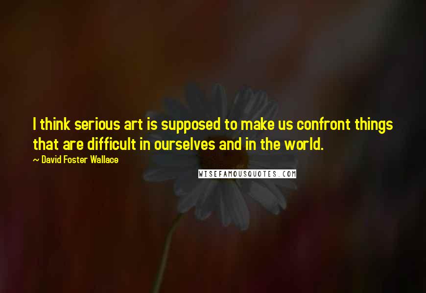 David Foster Wallace Quotes: I think serious art is supposed to make us confront things that are difficult in ourselves and in the world.