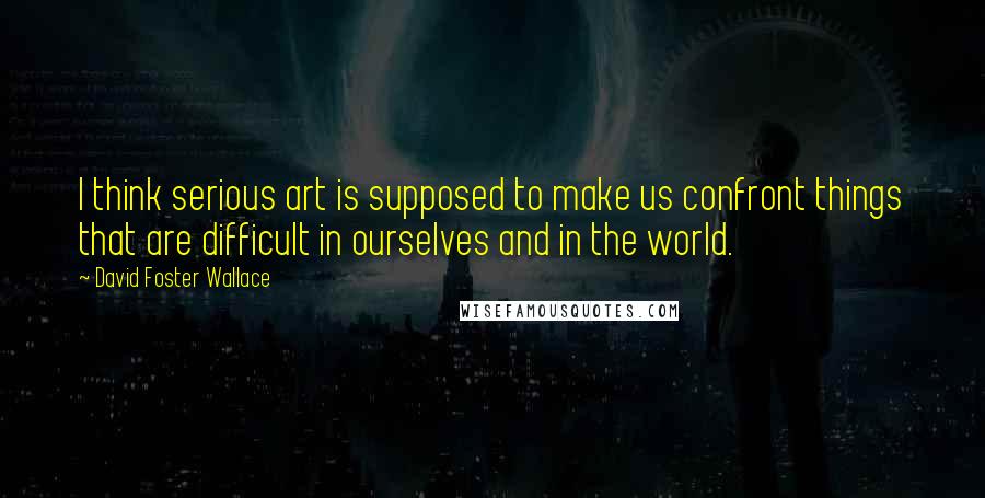 David Foster Wallace Quotes: I think serious art is supposed to make us confront things that are difficult in ourselves and in the world.