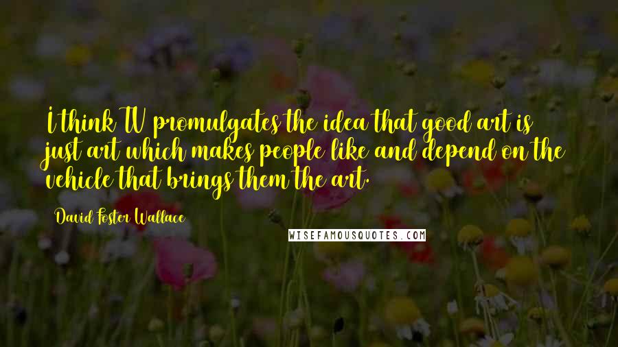 David Foster Wallace Quotes: I think TV promulgates the idea that good art is just art which makes people like and depend on the vehicle that brings them the art.