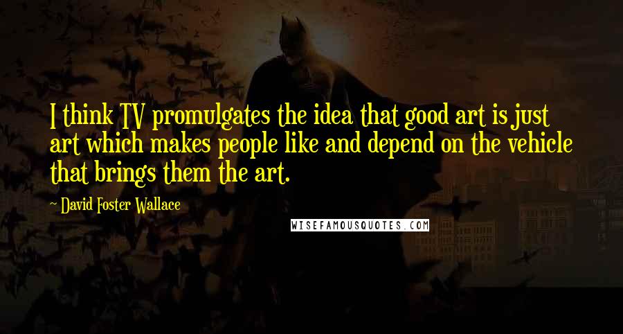 David Foster Wallace Quotes: I think TV promulgates the idea that good art is just art which makes people like and depend on the vehicle that brings them the art.