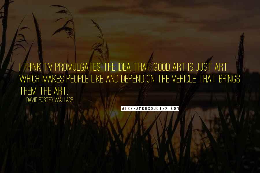 David Foster Wallace Quotes: I think TV promulgates the idea that good art is just art which makes people like and depend on the vehicle that brings them the art.