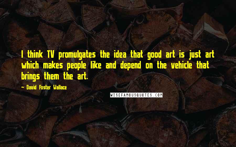 David Foster Wallace Quotes: I think TV promulgates the idea that good art is just art which makes people like and depend on the vehicle that brings them the art.