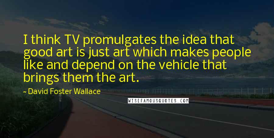 David Foster Wallace Quotes: I think TV promulgates the idea that good art is just art which makes people like and depend on the vehicle that brings them the art.