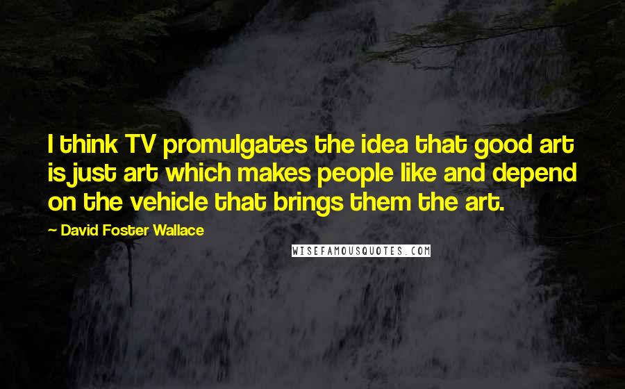 David Foster Wallace Quotes: I think TV promulgates the idea that good art is just art which makes people like and depend on the vehicle that brings them the art.