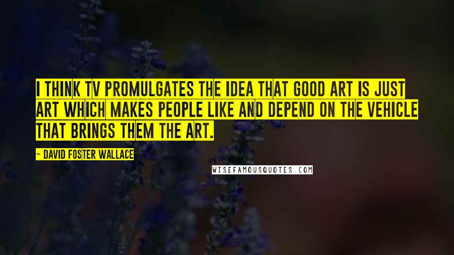 David Foster Wallace Quotes: I think TV promulgates the idea that good art is just art which makes people like and depend on the vehicle that brings them the art.