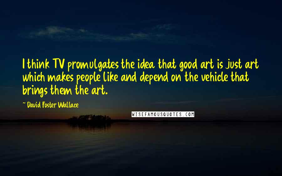 David Foster Wallace Quotes: I think TV promulgates the idea that good art is just art which makes people like and depend on the vehicle that brings them the art.