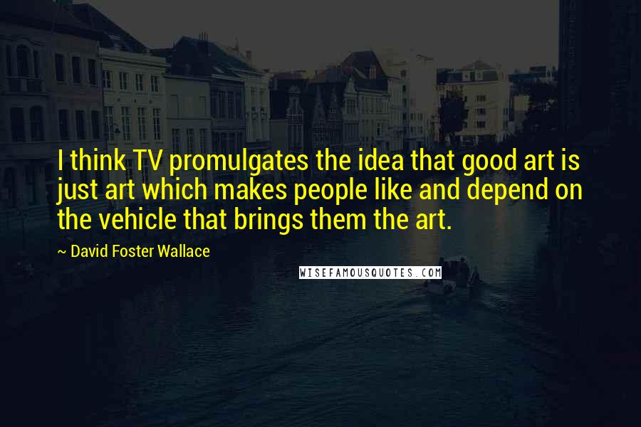 David Foster Wallace Quotes: I think TV promulgates the idea that good art is just art which makes people like and depend on the vehicle that brings them the art.