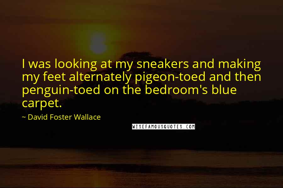 David Foster Wallace Quotes: I was looking at my sneakers and making my feet alternately pigeon-toed and then penguin-toed on the bedroom's blue carpet.