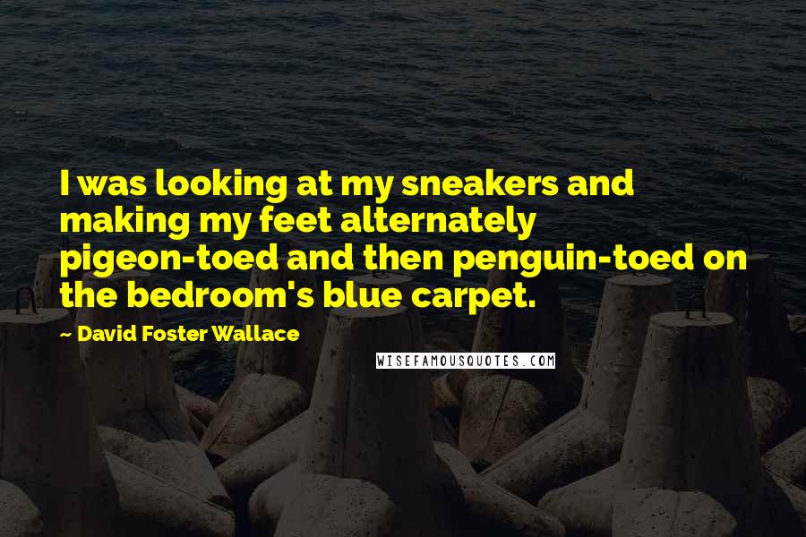 David Foster Wallace Quotes: I was looking at my sneakers and making my feet alternately pigeon-toed and then penguin-toed on the bedroom's blue carpet.