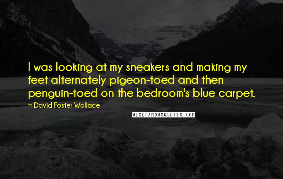 David Foster Wallace Quotes: I was looking at my sneakers and making my feet alternately pigeon-toed and then penguin-toed on the bedroom's blue carpet.