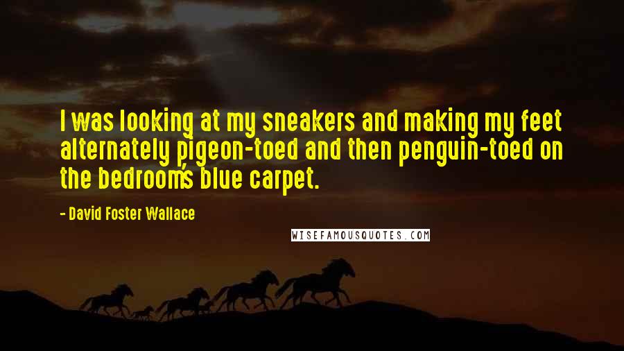 David Foster Wallace Quotes: I was looking at my sneakers and making my feet alternately pigeon-toed and then penguin-toed on the bedroom's blue carpet.