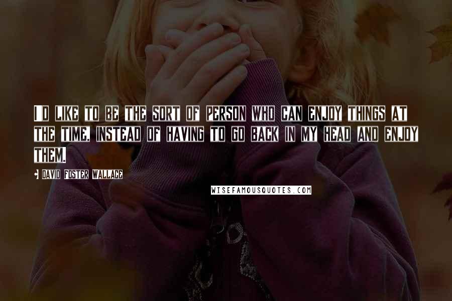David Foster Wallace Quotes: I'd like to be the sort of person who can enjoy things at the time, instead of having to go back in my head and enjoy them.