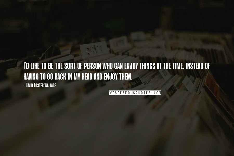 David Foster Wallace Quotes: I'd like to be the sort of person who can enjoy things at the time, instead of having to go back in my head and enjoy them.