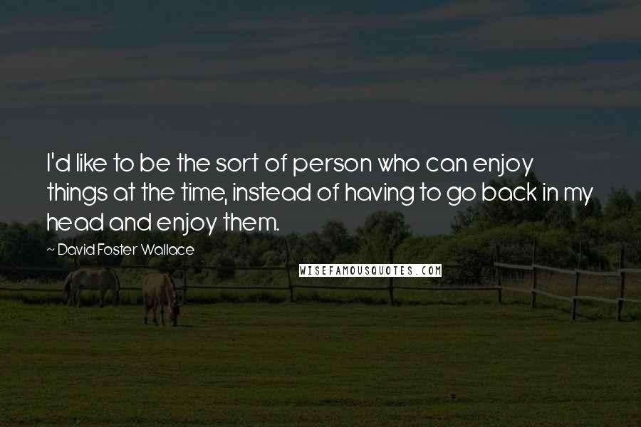 David Foster Wallace Quotes: I'd like to be the sort of person who can enjoy things at the time, instead of having to go back in my head and enjoy them.