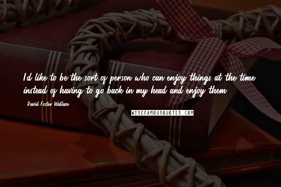 David Foster Wallace Quotes: I'd like to be the sort of person who can enjoy things at the time, instead of having to go back in my head and enjoy them.