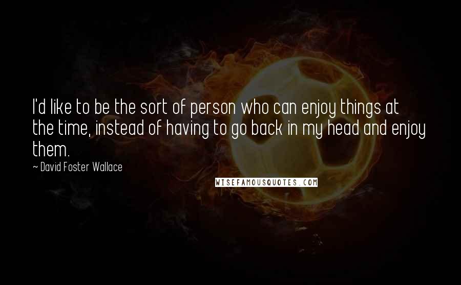 David Foster Wallace Quotes: I'd like to be the sort of person who can enjoy things at the time, instead of having to go back in my head and enjoy them.