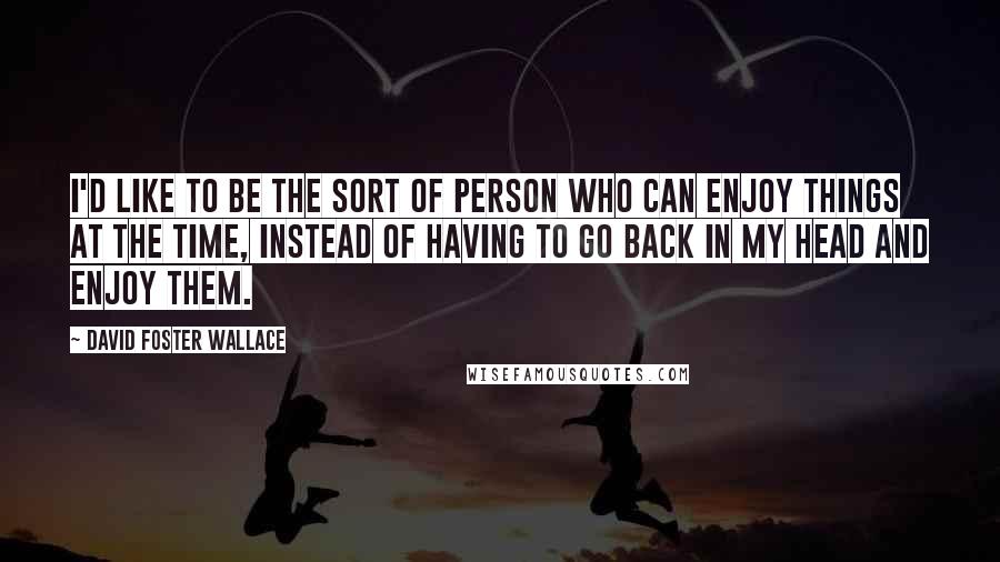 David Foster Wallace Quotes: I'd like to be the sort of person who can enjoy things at the time, instead of having to go back in my head and enjoy them.