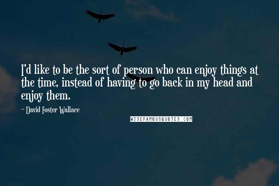 David Foster Wallace Quotes: I'd like to be the sort of person who can enjoy things at the time, instead of having to go back in my head and enjoy them.