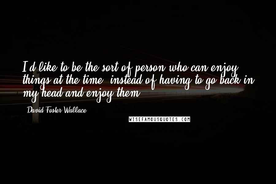David Foster Wallace Quotes: I'd like to be the sort of person who can enjoy things at the time, instead of having to go back in my head and enjoy them.