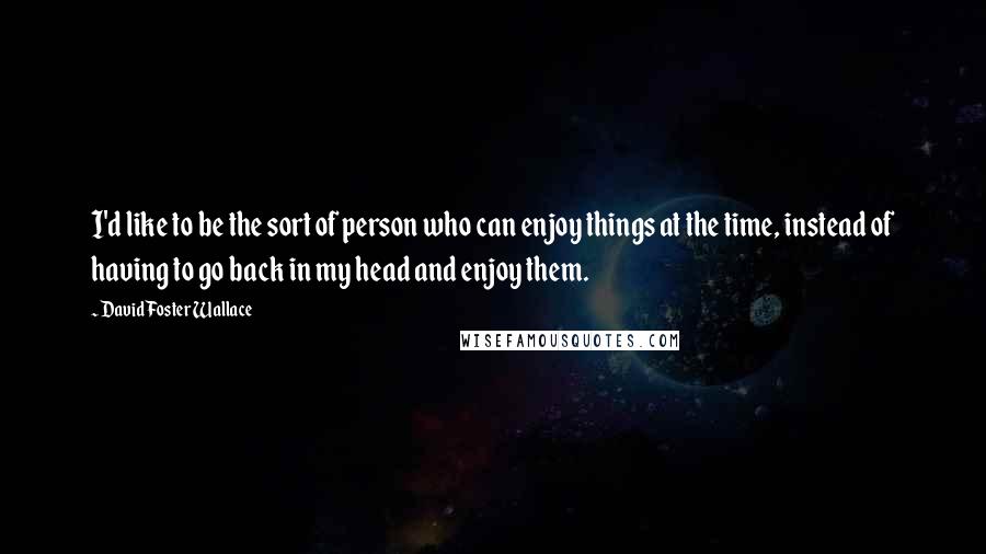 David Foster Wallace Quotes: I'd like to be the sort of person who can enjoy things at the time, instead of having to go back in my head and enjoy them.