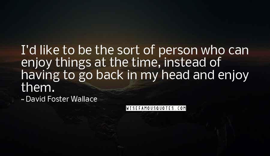 David Foster Wallace Quotes: I'd like to be the sort of person who can enjoy things at the time, instead of having to go back in my head and enjoy them.