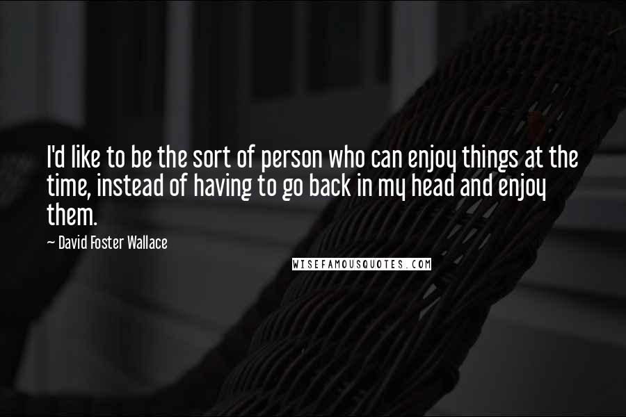 David Foster Wallace Quotes: I'd like to be the sort of person who can enjoy things at the time, instead of having to go back in my head and enjoy them.