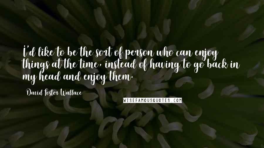 David Foster Wallace Quotes: I'd like to be the sort of person who can enjoy things at the time, instead of having to go back in my head and enjoy them.